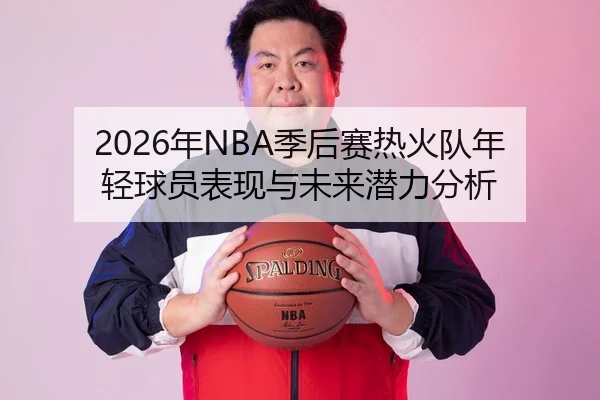 2026年NBA季后赛热火队年轻球员表现与未来潜力分析