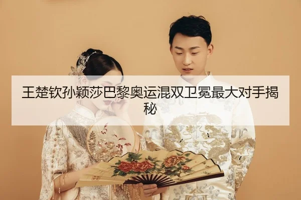 王楚钦孙颖莎巴黎奥运混双卫冕最大对手揭秘